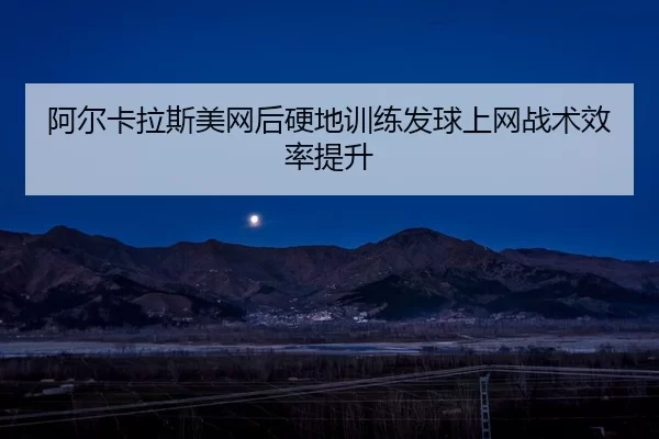 阿尔卡拉斯美网后硬地训练发球上网战术效率提升