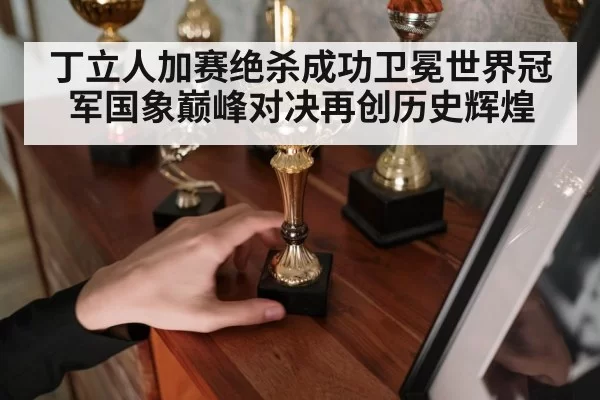 丁立人加赛绝杀成功卫冕世界冠军国象巅峰对决再创历史辉煌