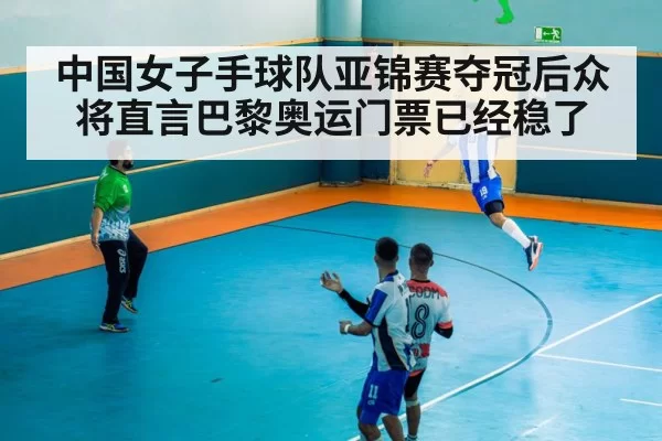 中国女子手球队亚锦赛夺冠后众将直言巴黎奥运门票已经稳了