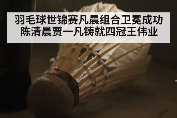 羽毛球世锦赛凡晨组合卫冕成功 陈清晨贾一凡铸就四冠王伟业