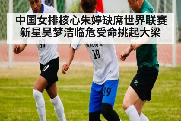 中国女排核心朱婷缺席世界联赛 新星吴梦洁临危受命挑起大梁