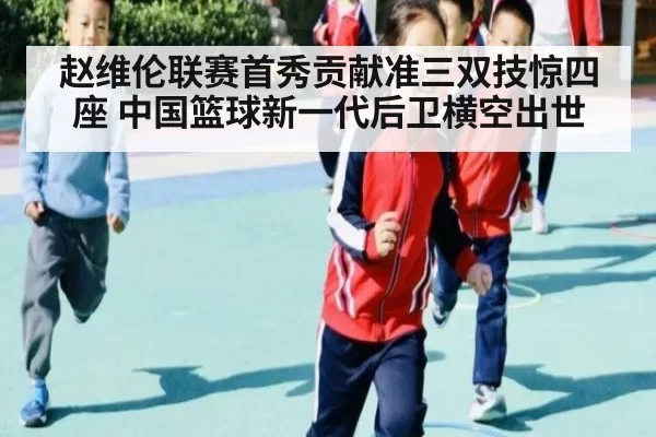 赵维伦联赛首秀贡献准三双技惊四座 中国篮球新一代后卫横空出世